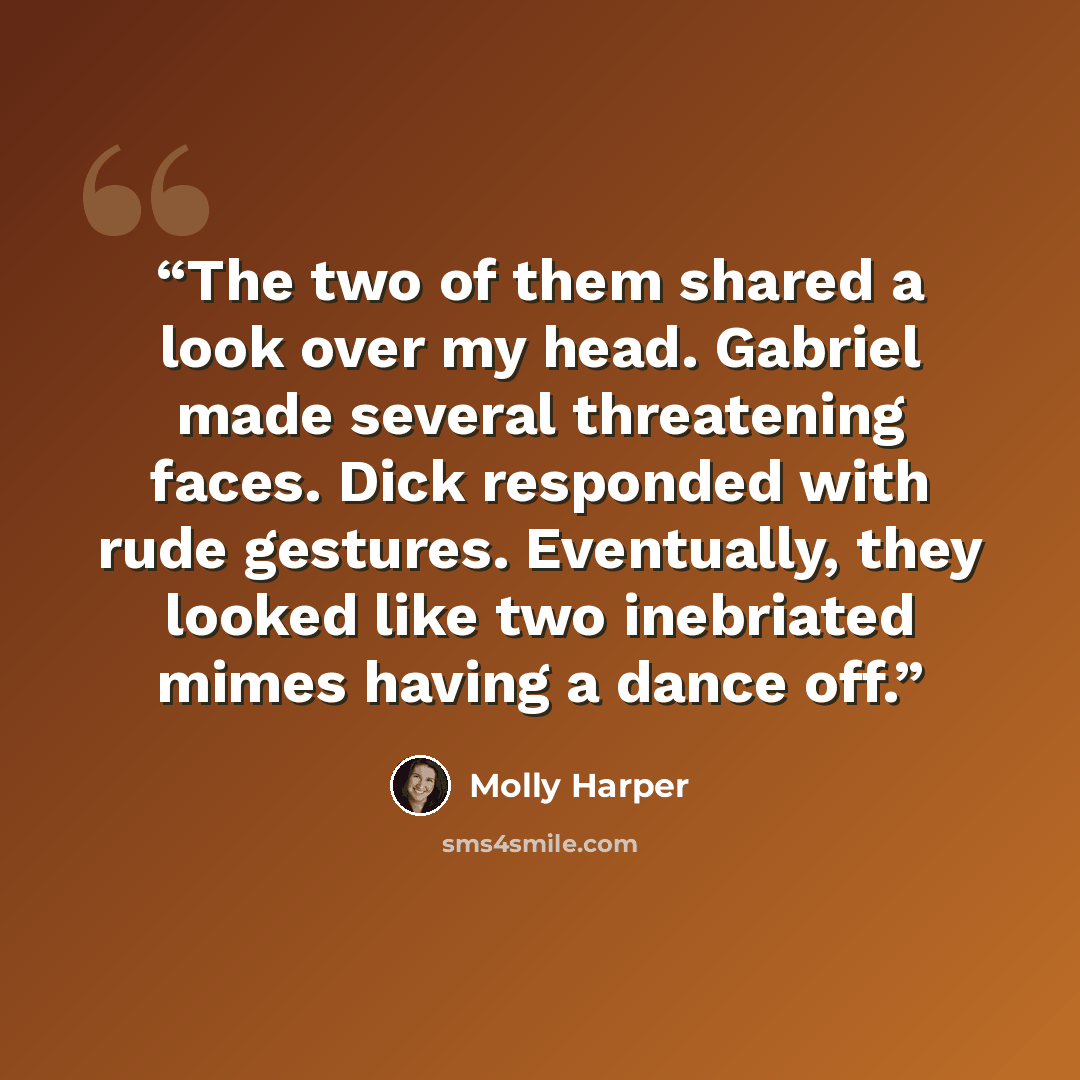 “The two of them shared a look over my head. Gabriel made several threatening faces. Dick responded with rude gestures. Eventually, they looked like two inebriated mimes having a dance off.” quote by Molly Harper