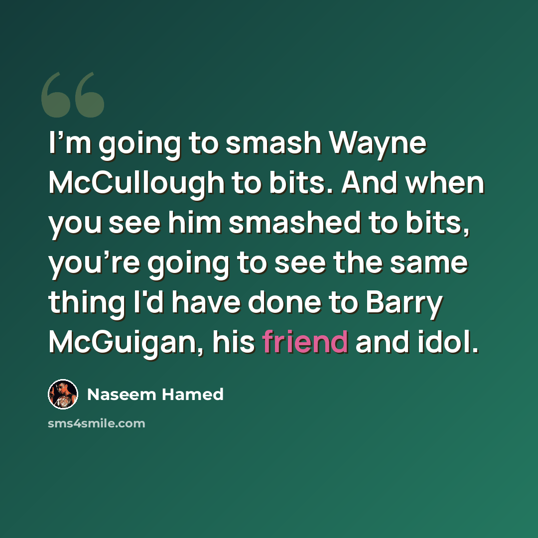“I'm going to smash Wayne McCullough to bits. And when you see him smashed to bits, you're going to see the same thing I'd have done to Barry McGuigan, his friend and idol.” quote by Naseem Hamed