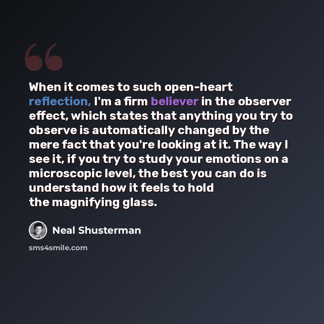 “When it comes to such open-heart reflection, I'm a firm believer in the observer effect, which states that anything you try to observe is automatically changed by the mere fact that you're looking at it. The way I see it, if you try to study your emotions on a microscopic level, the best you can…” quote by Neal Shusterman