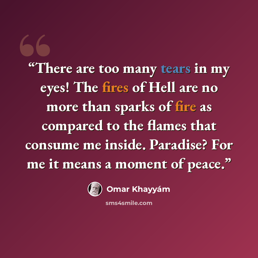 “There are too many tears in my eyes! The fires of Hell are no more than sparks of fire as compared to the flames that consume me inside. Paradise? For me it means a moment of peace.” quote by Omar Khayyám