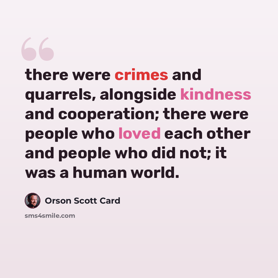 “there were crimes and quarrels, alongside kindness and cooperation; there were people who loved each other and people who did not; it was a human world.” quote by Orson Scott Card