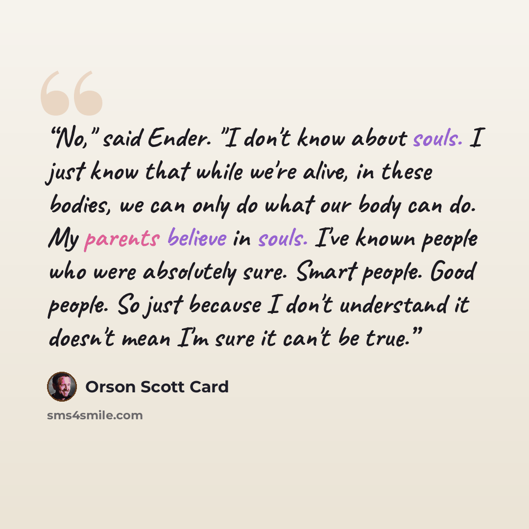 “No," said Ender. "I don't know about souls. I just know that while we're alive, in these bodies, we can only do what our body can do. My parents believe in souls. I've known people who were absolutely sure. Smart people. Good people. So just because I don't understand it doesn't mean I'm sure it…” quote by Orson Scott Card