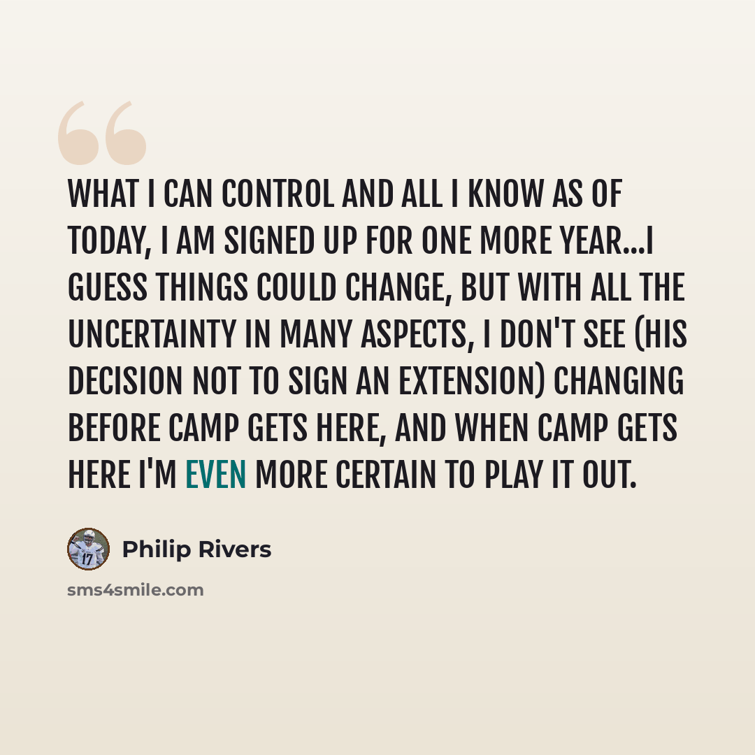 “What I can control and all I know as of today, I am signed up for one more year...I guess things could change, but with all the uncertainty in many aspects, I don't see (his decision not to sign an extension) changing before camp gets here, and when camp gets here I'm even more certain to play it…” quote by Philip Rivers