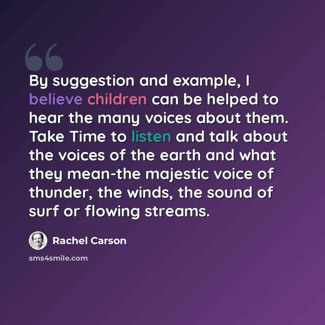 “By suggestion and example, I believe children can be helped to hear the many voices about them. Take Time to listen and talk about the voices of the earth and what they mean-the majestic voice of thunder, the winds, the sound of surf or flowing streams.” quote by Rachel Carson