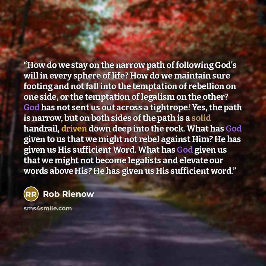 “How do we stay on the narrow path of following God's will in every sphere of life? How do we maintain sure footing and not fall into the temptation of rebellion on one side, or the temptation of legalism on the other? God has not sent us out across a tightrope! Yes, the path is narrow, but on both…” quote by Rob Rienow