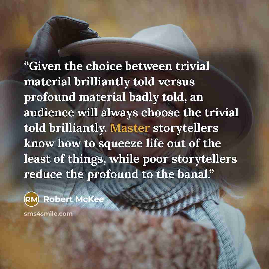 “Given the choice between trivial material brilliantly told versus profound material badly told, an audience will always choose the trivial told brilliantly. Master storytellers know how to squeeze life out of the least of things, while poor storytellers reduce the profound to the banal.” quote by Robert McKee