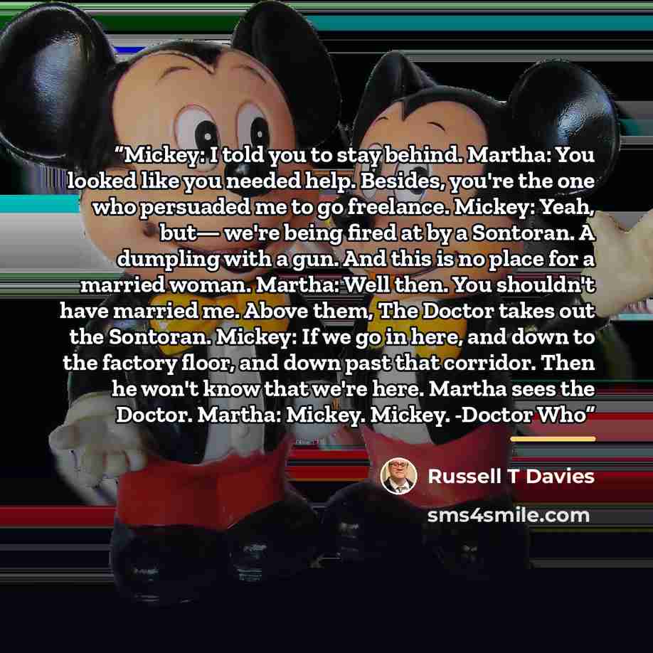 “Mickey: I told you to stay behind. Martha: You looked like you needed help. Besides, you're the one who persuaded me to go freelance. Mickey: Yeah, but— we're being fired at by a Sontoran. A dumpling with a gun. And this is no place for a married woman. Martha: Well then. You shouldn't have…” quote by Russell T Davies