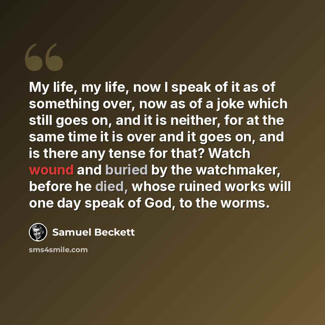“My life, my life, now I speak of it as of something over, now as of a joke which still goes on, and it is neither, for at the same time it is over and it goes on, and is there any tense for that? Watch wound and buried by the watchmaker, before he died, whose ruined works will one day speak of…” quote by Samuel Beckett