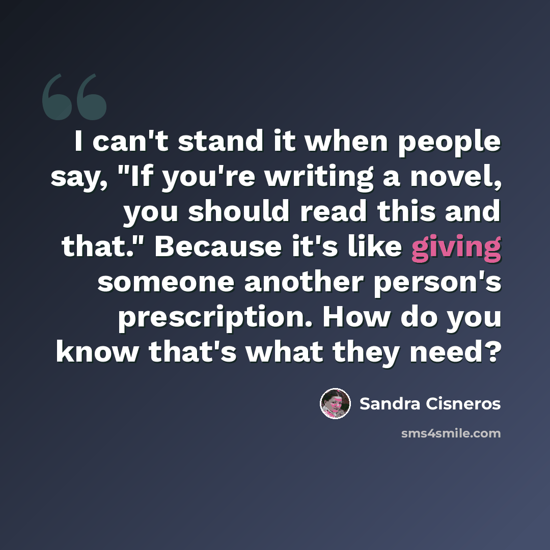 “I can't stand it when people say, "If you're writing a novel, you should read this and that." Because it's like giving someone another person's prescription. How do you know that's what they need?” quote by Sandra Cisneros