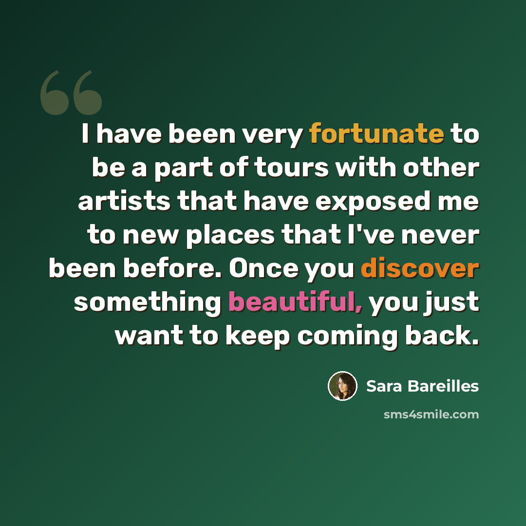“I have been very fortunate to be a part of tours with other artists that have exposed me to new places that I've never been before. Once you discover something beautiful, you just want to keep coming back.” quote by Sara Bareilles