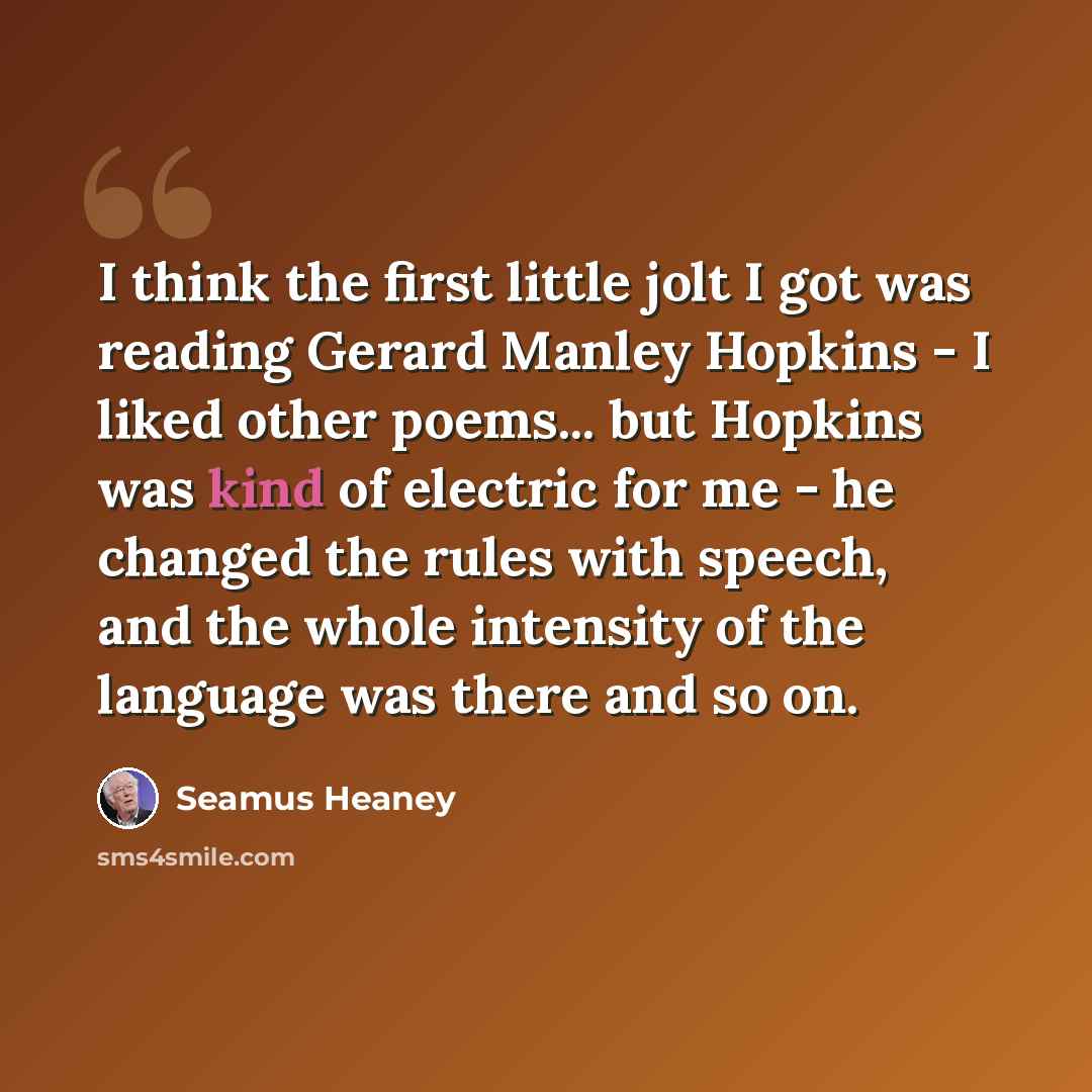 “I think the first little jolt I got was reading Gerard Manley Hopkins - I liked other poems... but Hopkins was kind of electric for me - he changed the rules with speech, and the whole intensity of the language was there and so on.” quote by Seamus Heaney