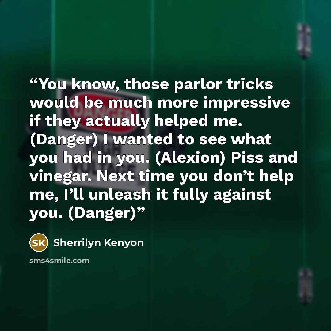 “You know, those parlor tricks would be much more impressive if they actually helped me. (Danger) I wanted to see what you had in you. (Alexion) Piss and vinegar. Next time you don’t help me, I’ll unleash it fully against you. (Danger)” quote by Sherrilyn Kenyon