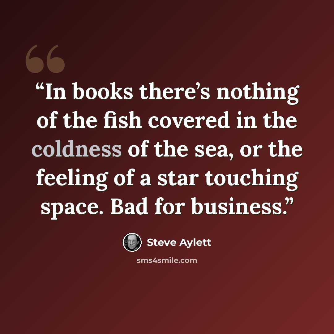 “In books there’s nothing of the fish covered in the coldness of the sea, or the feeling of a star touching space. Bad for business.” quote by Steve Aylett