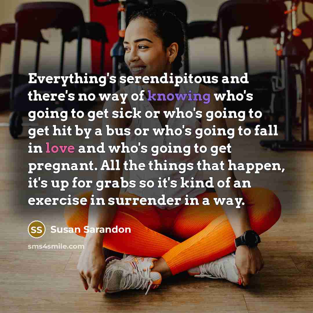 “Everything's serendipitous and there's no way of knowing who's going to get sick or who's going to get hit by a bus or who's going to fall in love and who's going to get pregnant. All the things that happen, it's up for grabs so it's kind of an exercise in surrender in a way.” quote by Susan Sarandon