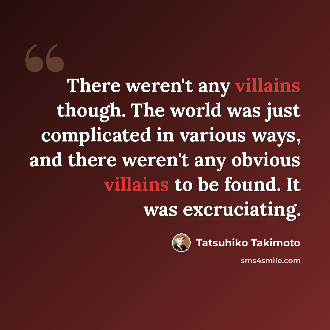 “There weren't any villains though. The world was just complicated in various ways, and there weren't any obvious villains to be found. It was excruciating.” quote by Tatsuhiko Takimoto