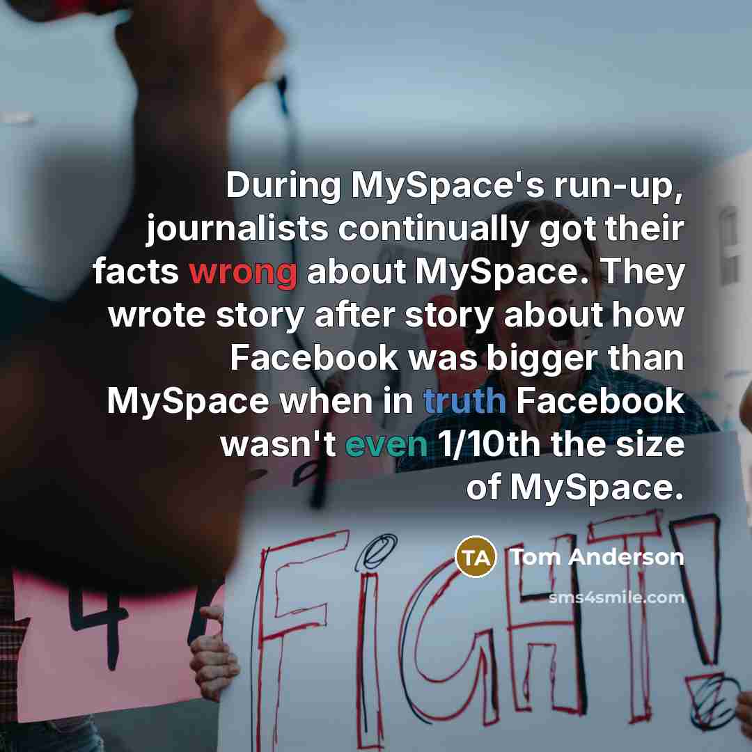 “During MySpace's run-up, journalists continually got their facts wrong about MySpace. They wrote story after story about how Facebook was bigger than MySpace when in truth Facebook wasn't even 1/10th the size of MySpace.” quote by Tom Anderson