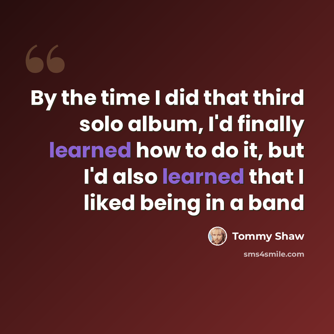 “By the time I did that third solo album, I'd finally learned how to do it, but I'd also learned that I liked being in a band” quote by Tommy Shaw