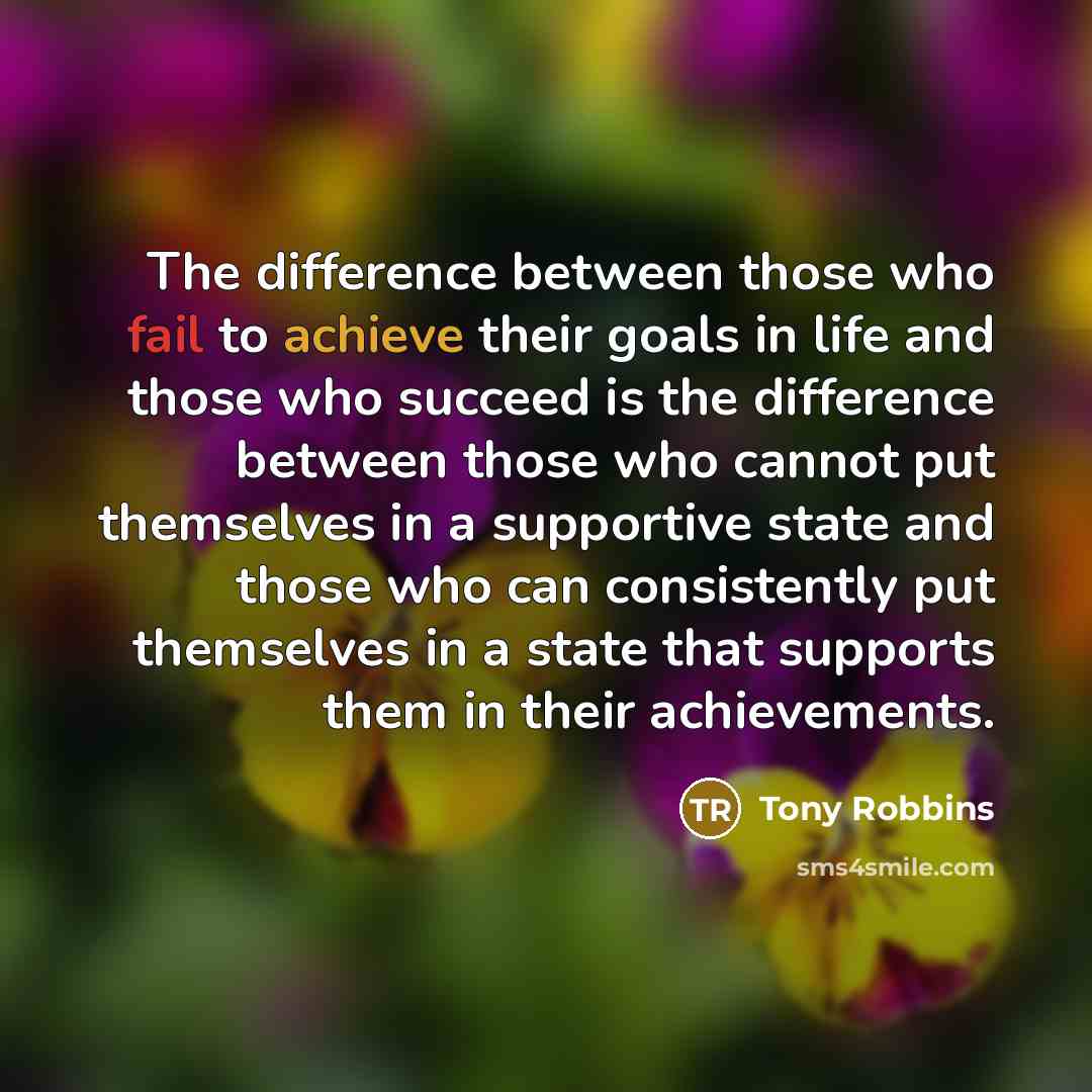 “The difference between those who fail to achieve their goals in life and those who succeed is the difference between those who cannot put themselves in a supportive state and those who can consistently put themselves in a state that supports them in their achievements.” quote by Tony Robbins
