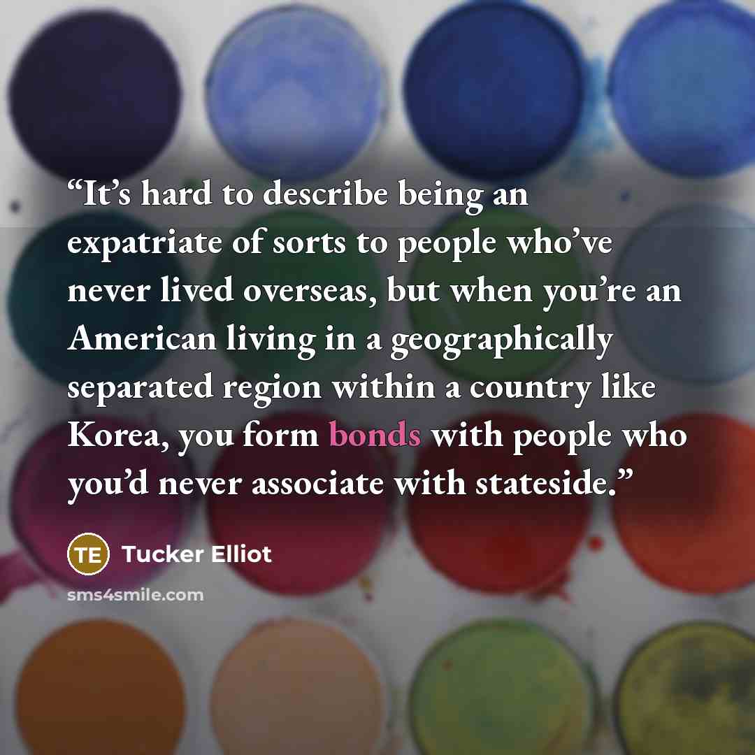 “It’s hard to describe being an expatriate of sorts to people who’ve never lived overseas, but when you’re an American living in a geographically separated region within a country like Korea, you form bonds with people who you’d never associate with stateside.” quote by Tucker Elliot