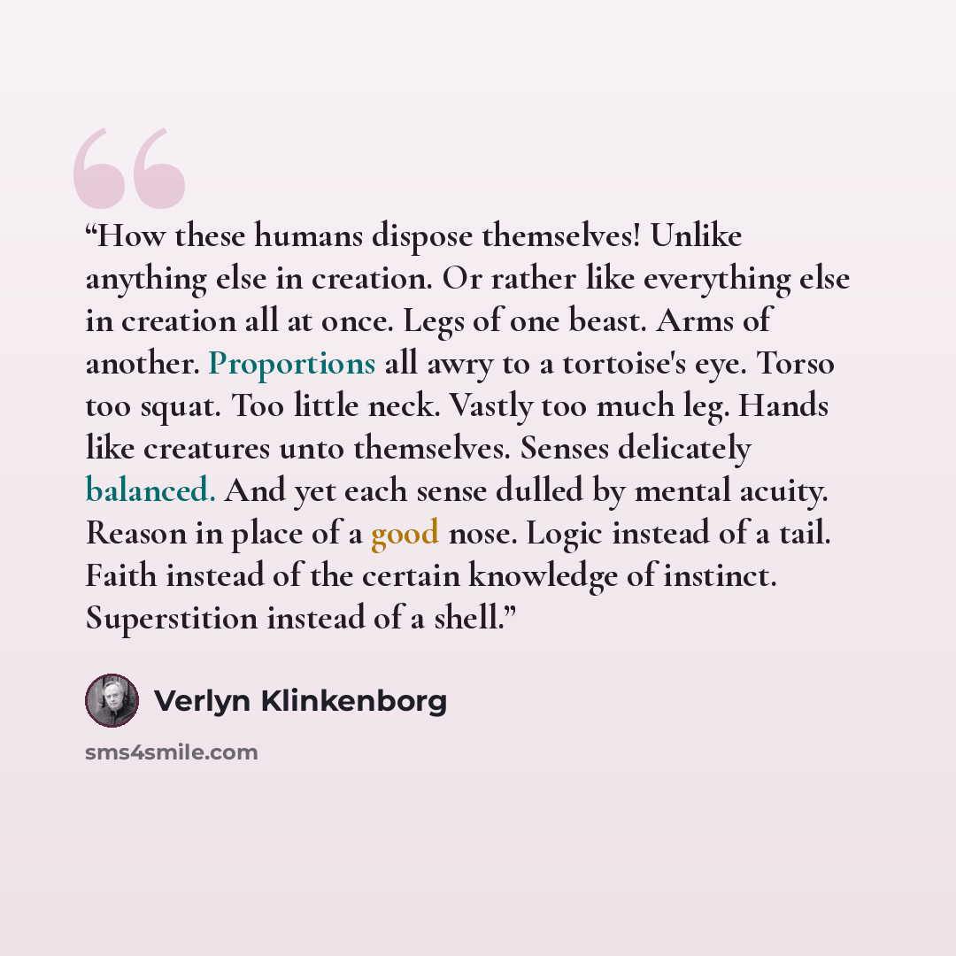 “How these humans dispose themselves! Unlike anything else in creation. Or rather like everything else in creation all at once. Legs of one beast. Arms of another. Proportions all awry to a tortoise's eye. Torso too squat. Too little neck. Vastly too much leg. Hands like creatures unto themselves…” quote by Verlyn Klinkenborg