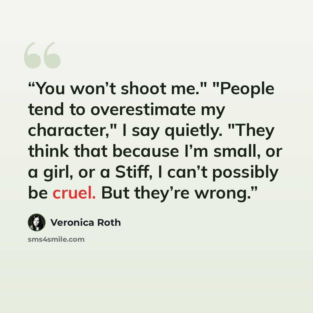 “You won’t shoot me." "People tend to overestimate my character," I say quietly. "They think that because I’m small, or a girl, or a Stiff, I can’t possibly be cruel. But they’re wrong.” quote by Veronica Roth