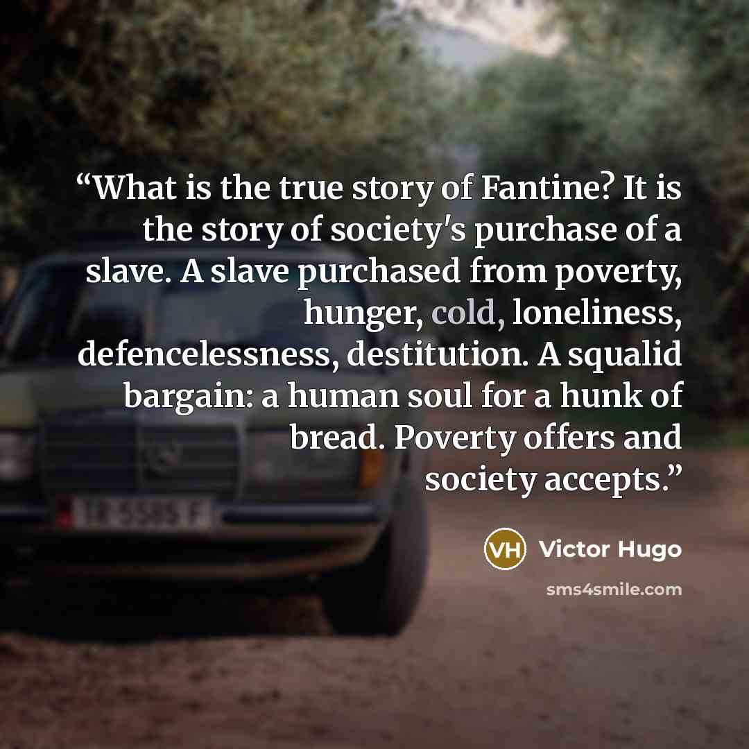 “What is the true story of Fantine? It is the story of society's purchase of a slave. A slave purchased from poverty, hunger, cold, loneliness, defencelessness, destitution. A squalid bargain: a human soul for a hunk of bread. Poverty offers and society accepts.” quote by Victor Hugo