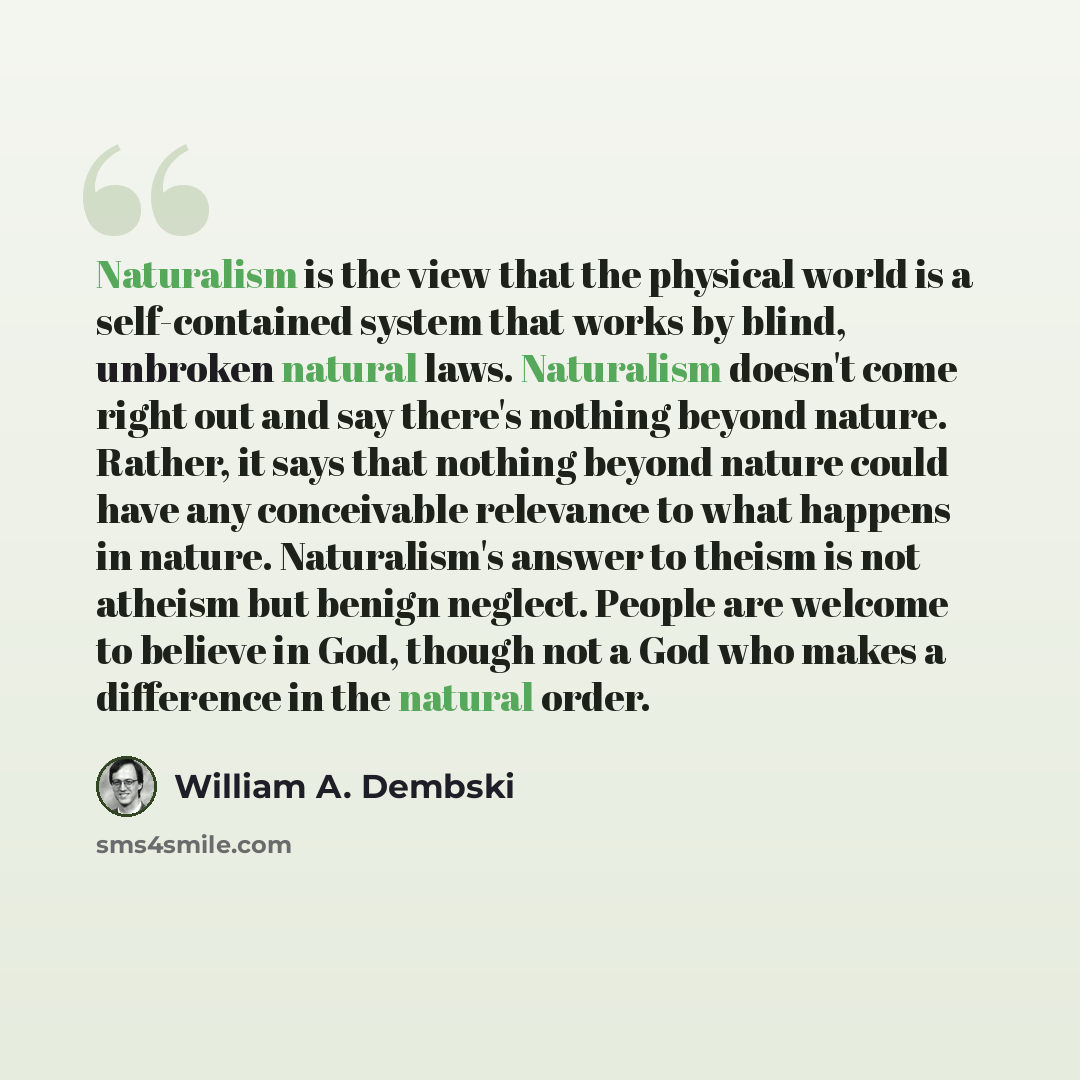 “Naturalism is the view that the physical world is a self-contained system that works by blind, unbroken natural laws. Naturalism doesn't come right out and say there's nothing beyond nature. Rather, it says that nothing beyond nature could have any conceivable relevance to what happens in nature…” quote by William A. Dembski