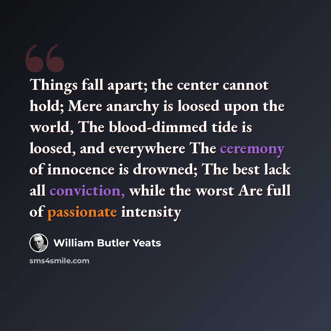 “Things fall apart; the center cannot hold; Mere anarchy is loosed upon the world, The blood-dimmed tide is loosed, and everywhere The ceremony of innocence is drowned; The best lack all conviction, while the worst Are full of passionate intensity” quote by William Butler Yeats