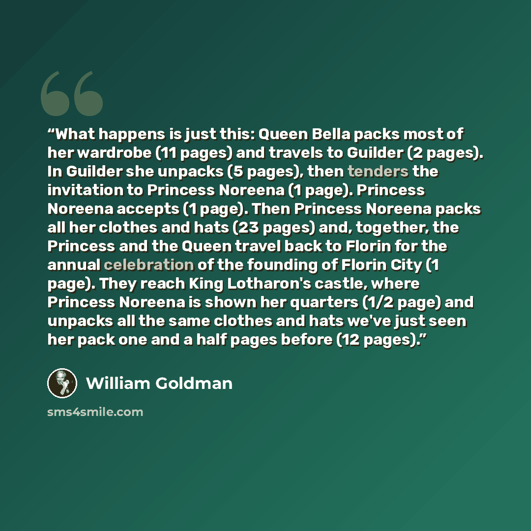 “What happens is just this: Queen Bella packs most of her wardrobe (11 pages) and travels to Guilder (2 pages). In Guilder she unpacks (5 pages), then tenders the invitation to Princess Noreena (1 page). Princess Noreena accepts (1 page). Then Princess Noreena packs all her clothes and hats (23…” quote by William Goldman