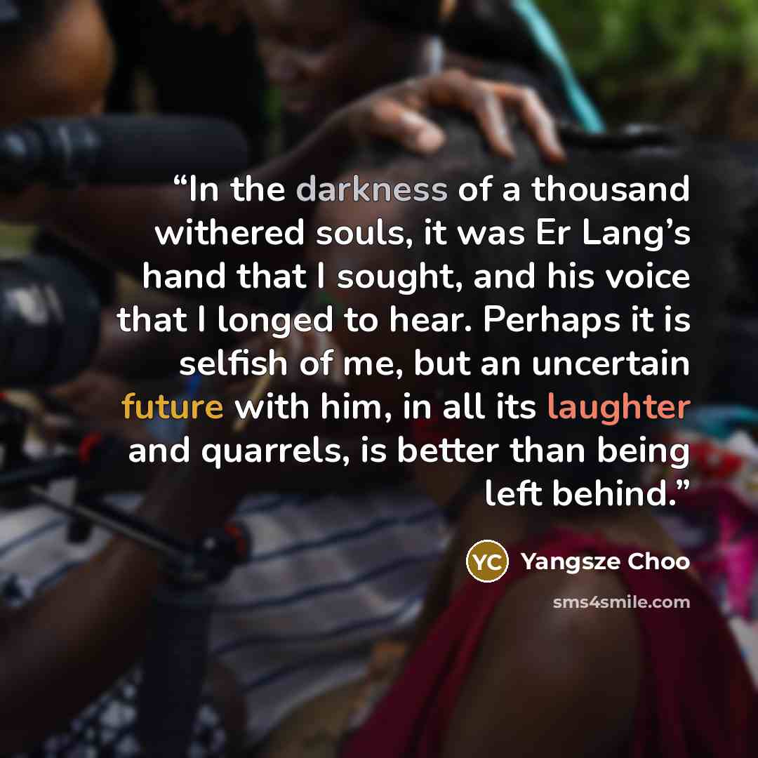 “In the darkness of a thousand withered souls, it was Er Lang’s hand that I sought, and his voice that I longed to hear. Perhaps it is selfish of me, but an uncertain future with him, in all its laughter and quarrels, is better than being left behind.” quote by Yangsze Choo