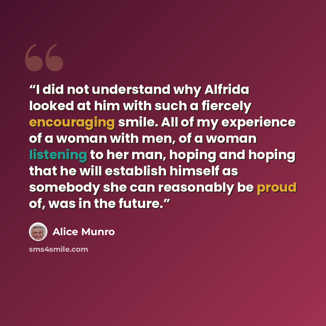 “I did not understand why Alfrida looked at him with such a fiercely encouraging smile. All of my experience of a woman with men, of a woman listening to her man, hoping and hoping that he will establish himself as somebody she can reasonably be proud of, was in the future.” quote by Alice Munro