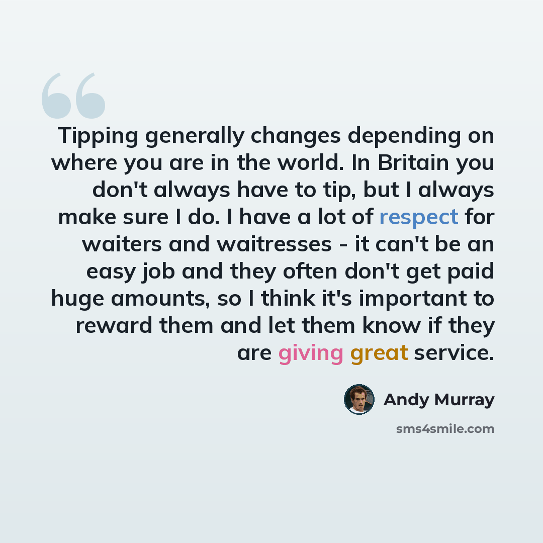 “Tipping generally changes depending on where you are in the world. In Britain you don't always have to tip, but I always make sure I do. I have a lot of respect for waiters and waitresses - it can't be an easy job and they often don't get paid huge amounts, so I think it's important to reward them…” quote by Andy Murray