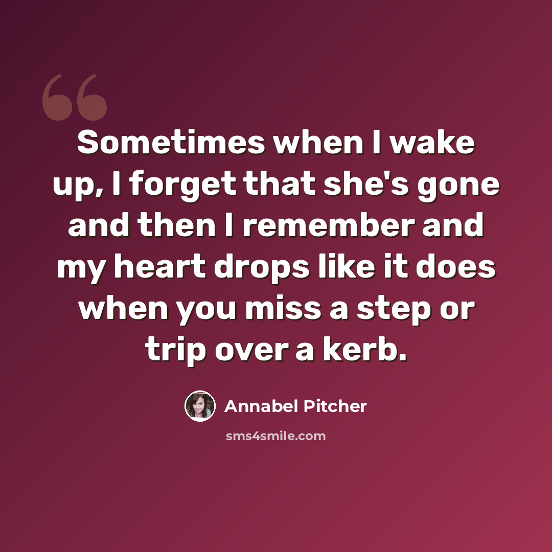 “Sometimes when I wake up, I forget that she's gone and then I remember and my heart drops like it does when you miss a step or trip over a kerb.” quote by Annabel Pitcher