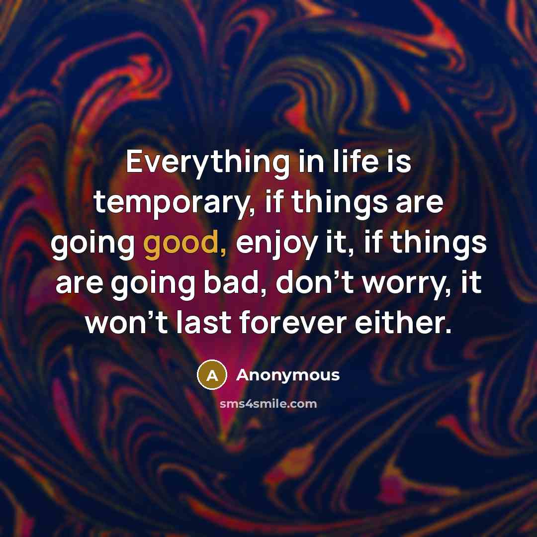 “Everything in life is temporary, if things are going good, enjoy it, if things are going bad, don't worry, it won't last forever either.” quote by Anonymous