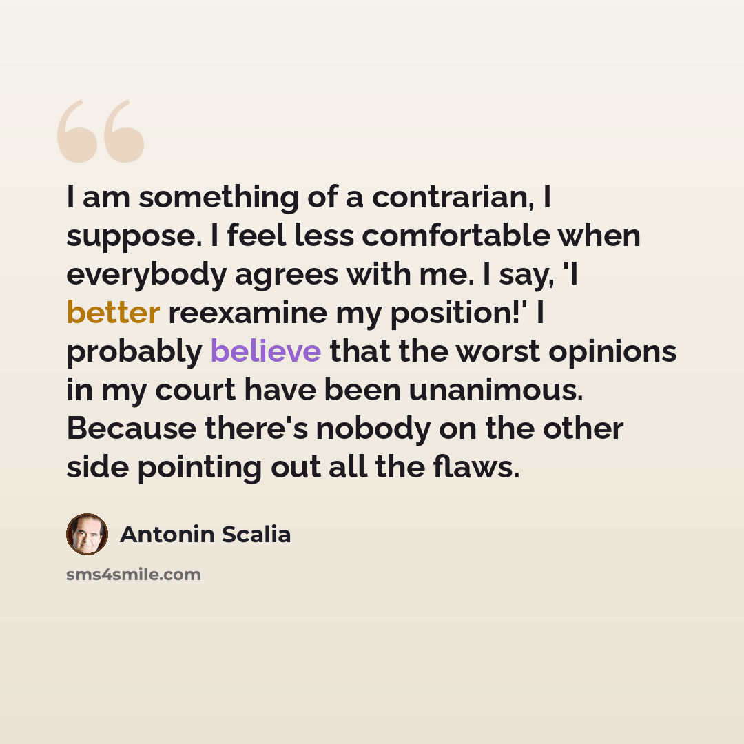 “I am something of a contrarian, I suppose. I feel less comfortable when everybody agrees with me. I say, 'I better reexamine my position!' I probably believe that the worst opinions in my court have been unanimous. Because there's nobody on the other side pointing out all the flaws.” quote by Antonin Scalia