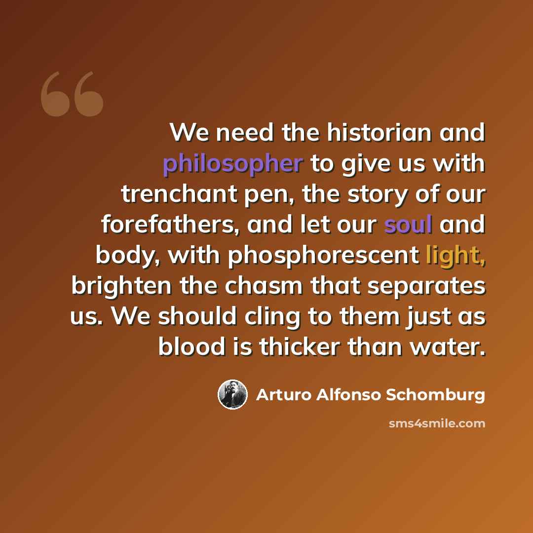 “We need the historian and philosopher to give us with trenchant pen, the story of our forefathers, and let our soul and body, with phosphorescent light, brighten the chasm that separates us. We should cling to them just as blood is thicker than water.” quote by Arturo Alfonso Schomburg