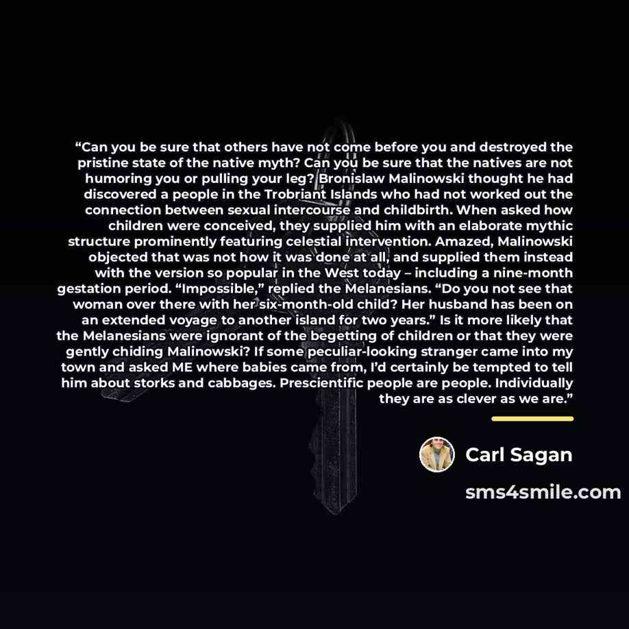 “Can you be sure that others have not come before you and destroyed the pristine state of the native myth? Can you be sure that the natives are not humoring you or pulling your leg? Bronislaw Malinowski thought he had discovered a people in the Trobriant Islands who had not worked out the…” quote by Carl Sagan