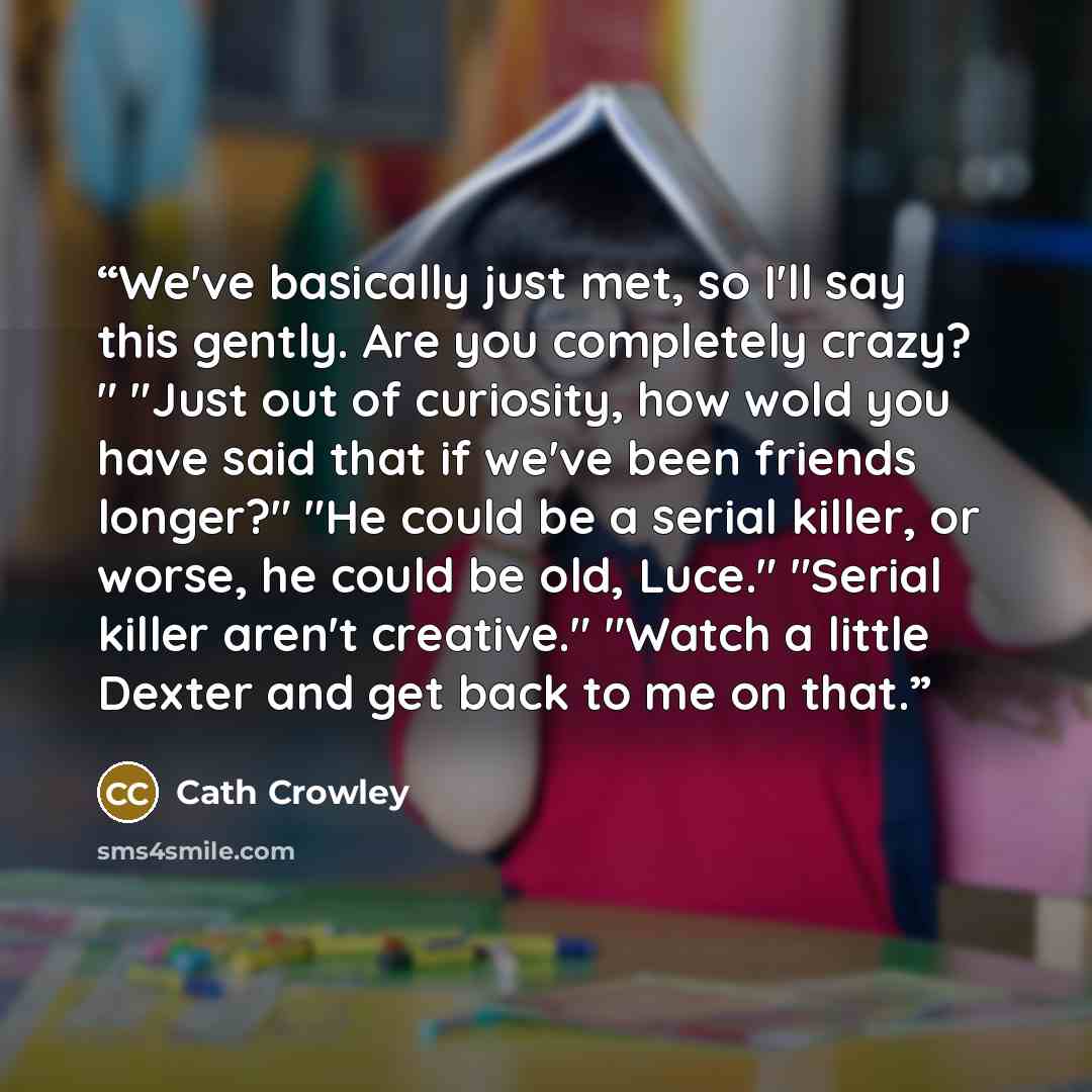 “We've basically just met, so I'll say this gently. Are you completely crazy? " "Just out of curiosity, how wold you have said that if we've been friends longer?" "He could be a serial killer, or worse, he could be old, Luce." "Serial killer aren't creative." "Watch a little Dexter and get back to…” quote by Cath Crowley