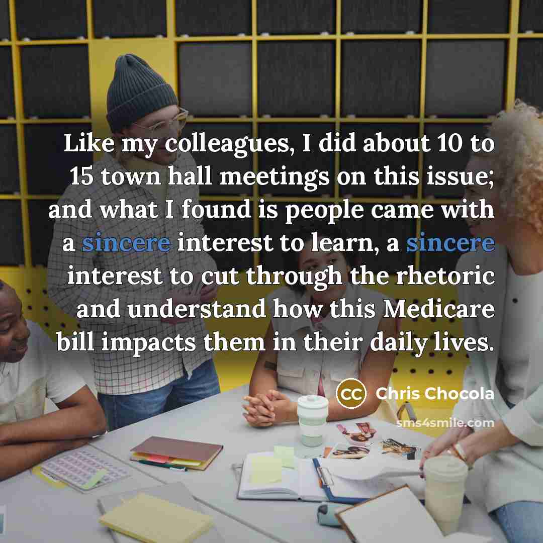 “Like my colleagues, I did about 10 to 15 town hall meetings on this issue; and what I found is people came with a sincere interest to learn, a sincere interest to cut through the rhetoric and understand how this Medicare bill impacts them in their daily lives.” quote by Chris Chocola