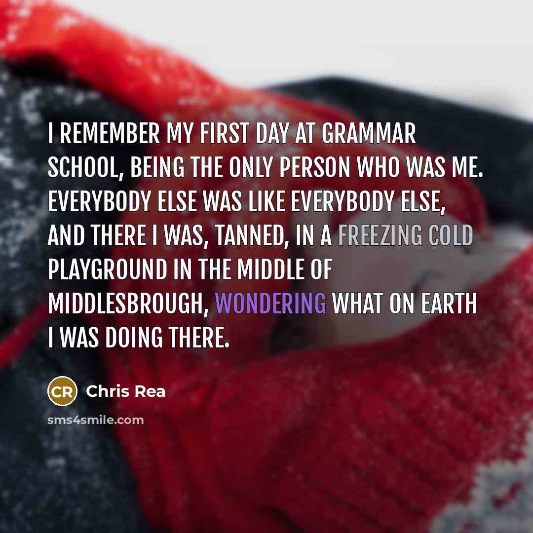 “I remember my first day at grammar school, being the only person who was me. Everybody else was like everybody else, and there I was, tanned, in a freezing cold playground in the middle of Middlesbrough, wondering what on earth I was doing there.” quote by Chris Rea