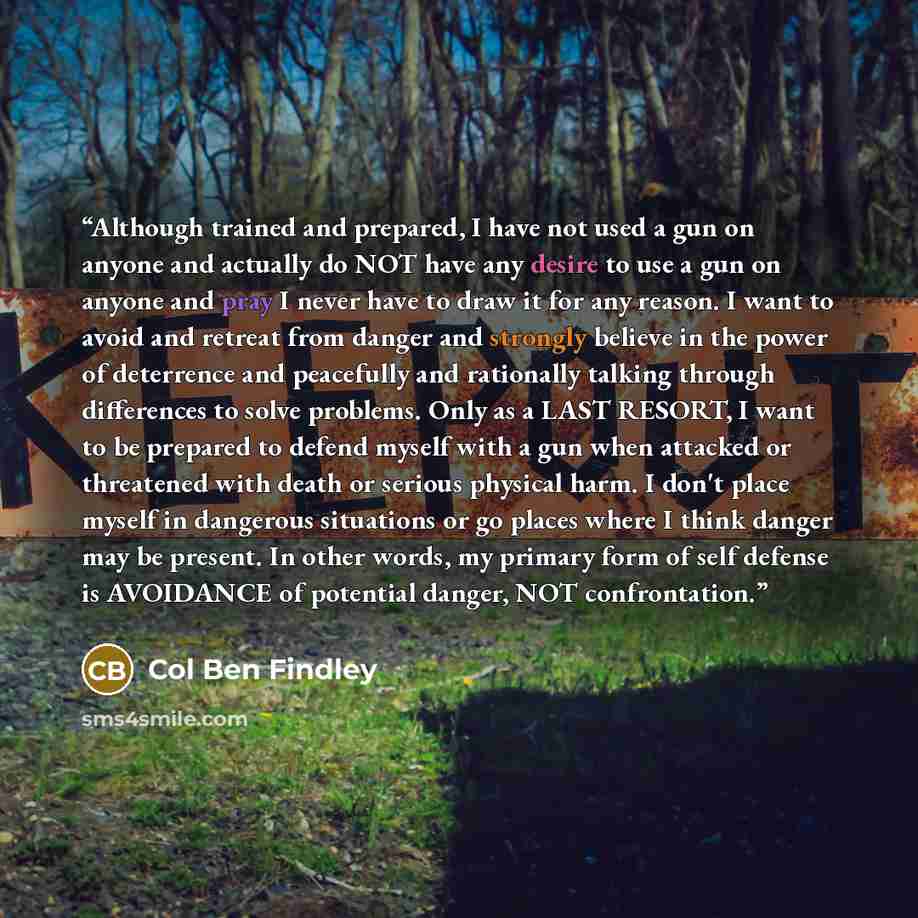 “Although trained and prepared, I have not used a gun on anyone and actually do NOT have any desire to use a gun on anyone and pray I never have to draw it for any reason. I want to avoid and retreat from danger and strongly believe in the power of deterrence and peacefully and rationally talking…” quote by Col Ben Findley
