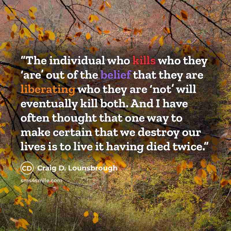 “The individual who kills who they ‘are’ out of the belief that they are liberating who they are ‘not’ will eventually kill both. And I have often thought that one way to make certain that we destroy our lives is to live it having died twice.” quote by Craig D. Lounsbrough