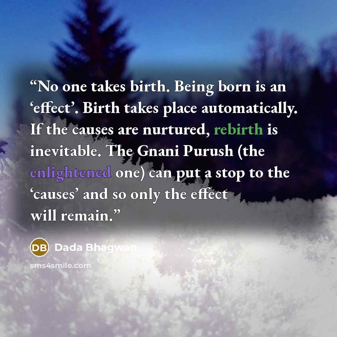 “No one takes birth. Being born is an ‘effect’. Birth takes place automatically. If the causes are nurtured, rebirth is inevitable. The Gnani Purush (the enlightened one) can put a stop to the ‘causes’ and so only the effect will remain.” quote by Dada Bhagwan