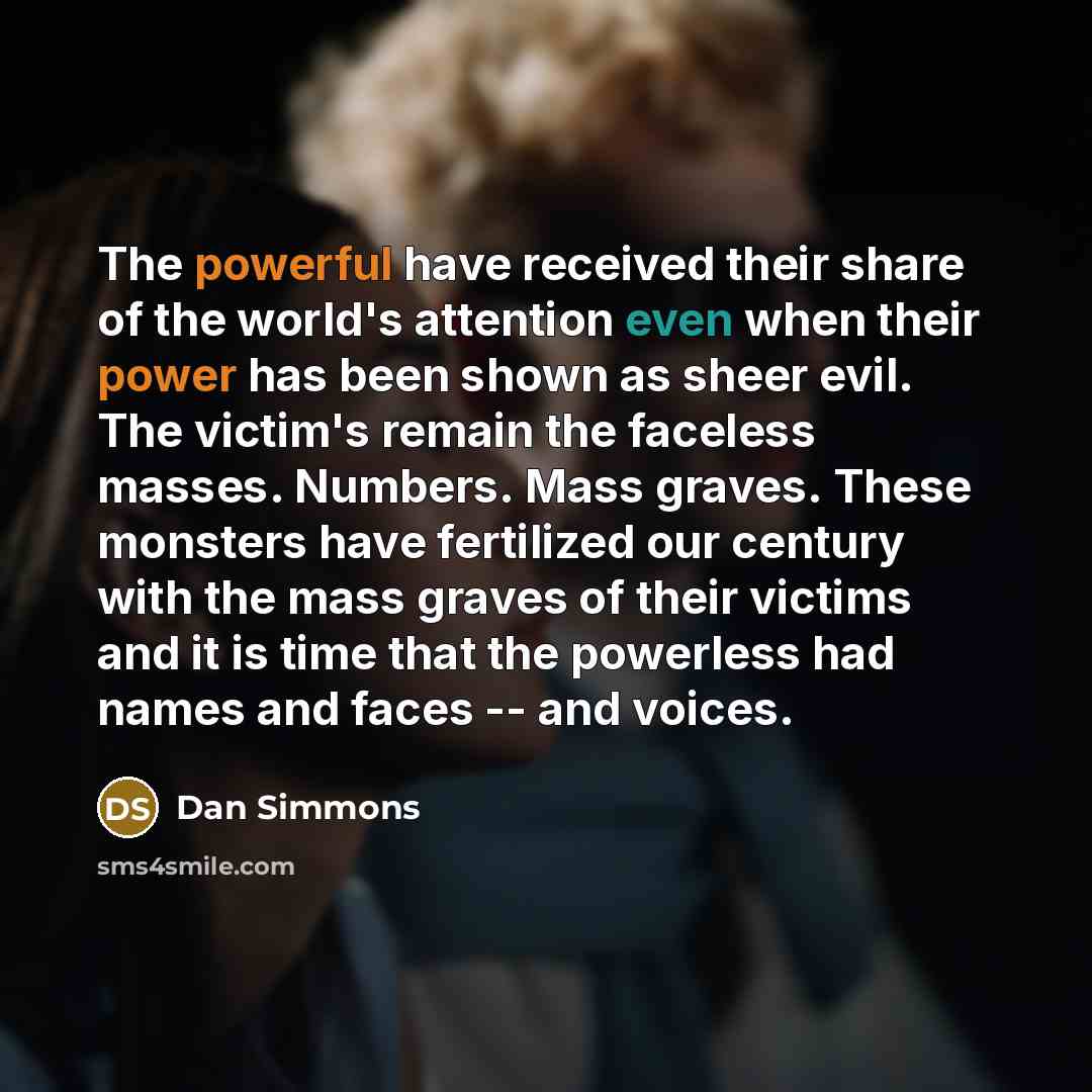 “The powerful have received their share of the world's attention even when their power has been shown as sheer evil. The victim's remain the faceless masses. Numbers. Mass graves. These monsters have fertilized our century with the mass graves of their victims and it is time that the powerless had…” quote by Dan Simmons