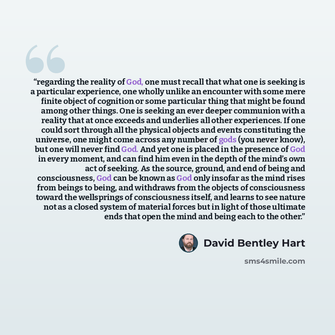 “regarding the reality of God, one must recall that what one is seeking is a particular experience, one wholly unlike an encounter with some mere finite object of cognition or some particular thing that might be found among other things. One is seeking an ever deeper communion with a reality that…” quote by David Bentley Hart