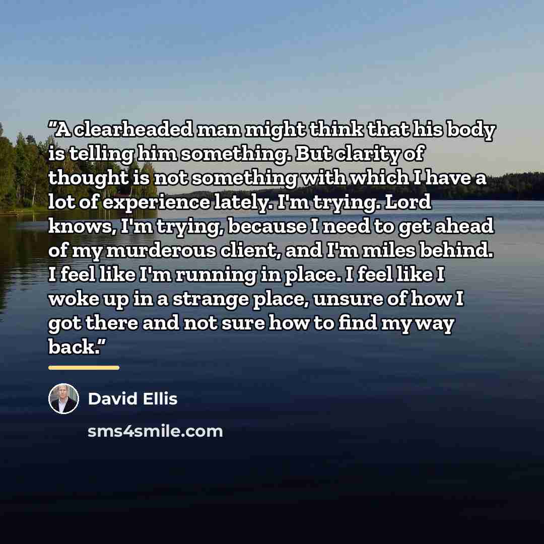 “A clearheaded man might think that his body is telling him something. But clarity of thought is not something with which I have a lot of experience lately. I'm trying. Lord knows, I'm trying, because I need to get ahead of my murderous client, and I'm miles behind. I feel like I'm running in…” quote by David Ellis