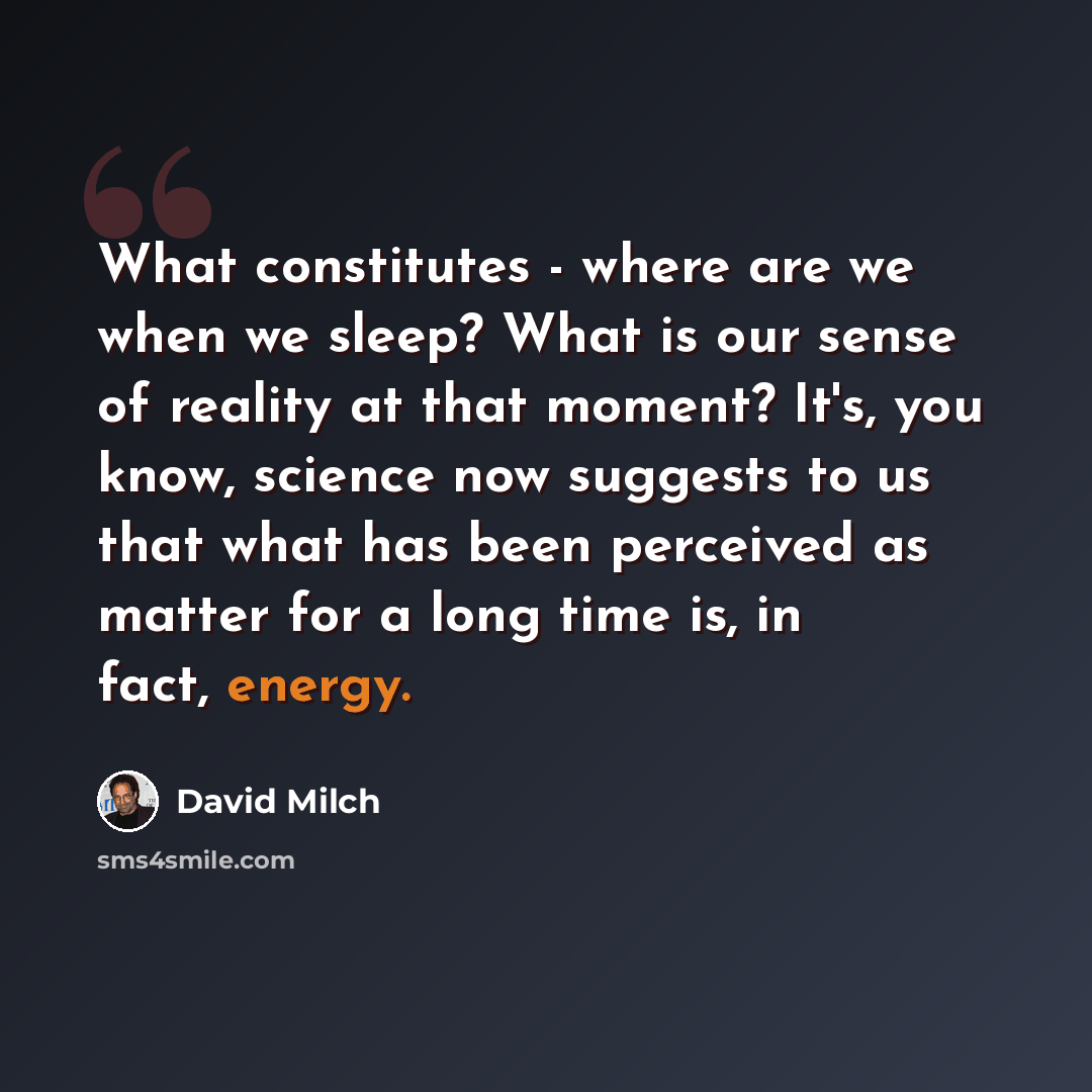 “What constitutes - where are we when we sleep? What is our sense of reality at that moment? It's, you know, science now suggests to us that what has been perceived as matter for a long time is, in fact, energy.” quote by David Milch