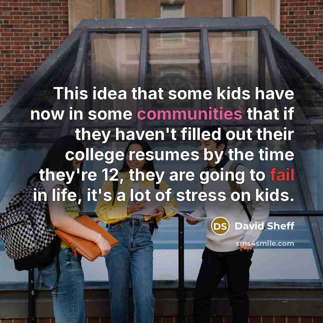 “This idea that some kids have now in some communities that if they haven't filled out their college resumes by the time they're 12, they are going to fail in life, it's a lot of stress on kids.” quote by David Sheff