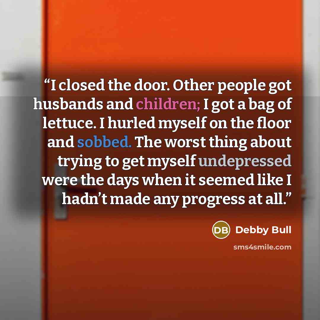 “I closed the door. Other people got husbands and children; I got a bag of lettuce. I hurled myself on the floor and sobbed. The worst thing about trying to get myself undepressed were the days when it seemed like I hadn’t made any progress at all.” quote by Debby Bull