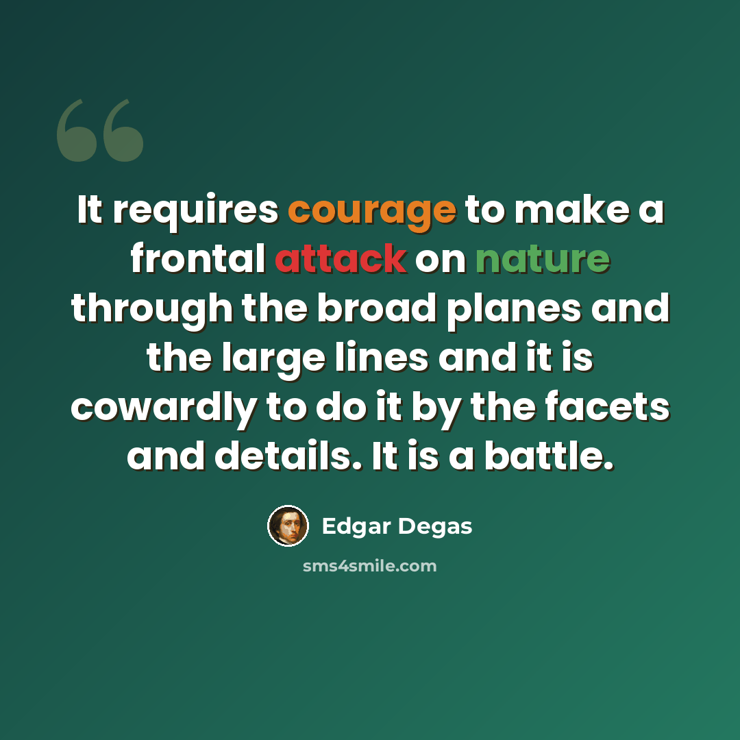 “It requires courage to make a frontal attack on nature through the broad planes and the large lines and it is cowardly to do it by the facets and details. It is a battle.” quote by Edgar Degas